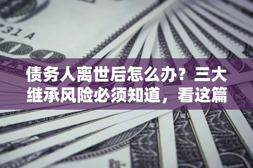 北京债务人离世后怎么办？三大继承风险必须知道，看这篇就够了