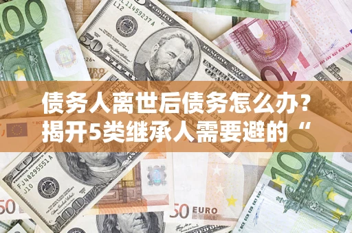 北京债务人离世后债务怎么办？揭开5类继承人需要避的“坑”
