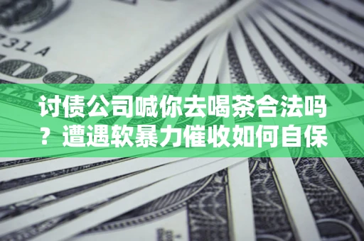 北京讨债公司喊你去喝茶合法吗？遭遇软暴力催收如何自保？
